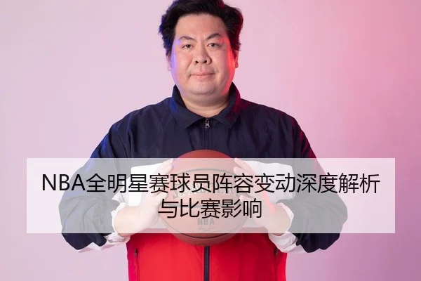 NBA全明星赛球员阵容变动深度解析与比赛影响